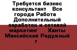 Требуется бизнес-консультант - Все города Работа » Дополнительный заработок и сетевой маркетинг   . Ханты-Мансийский,Радужный г.
